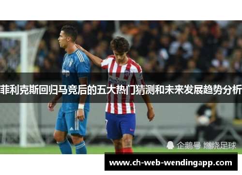 菲利克斯回归马竞后的五大热门猜测和未来发展趋势分析 菲利克斯回归马竞后的五大热门猜测和未来发展趋势分析