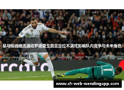 皇马锋线暗流涌动罗德里戈直言定位不满或影响队内竞争与未来角色