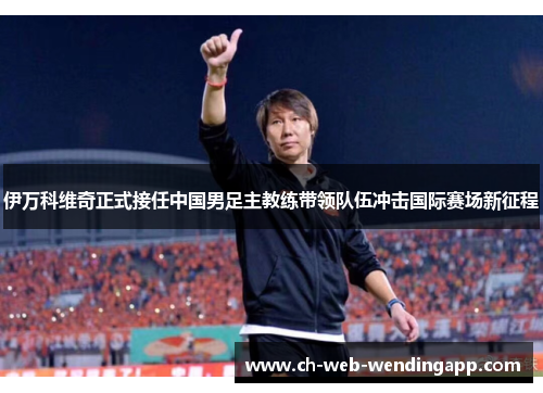伊万科维奇正式接任中国男足主教练带领队伍冲击国际赛场新征程