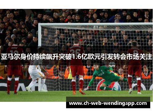 亚马尔身价持续飙升突破1.6亿欧元引发转会市场关注 亚马尔身价持续飙升突破1.6亿欧元引发转会市场关注