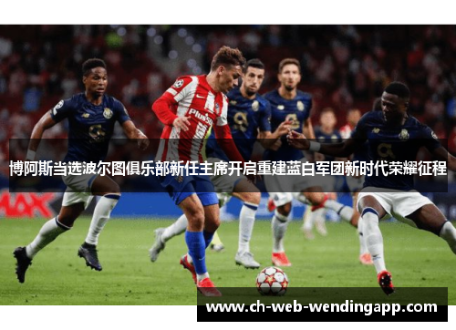 博阿斯当选波尔图俱乐部新任主席开启重建蓝白军团新时代荣耀征程 博阿斯当选波尔图俱乐部新任主席开启重建蓝白军团新时代荣耀征程
