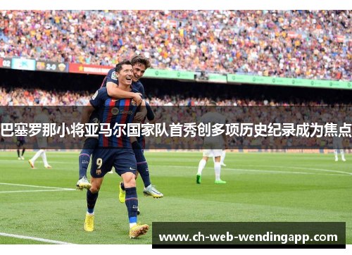巴塞罗那小将亚马尔国家队首秀创多项历史纪录成为焦点 巴塞罗那小将亚马尔国家队首秀创多项历史纪录成为焦点